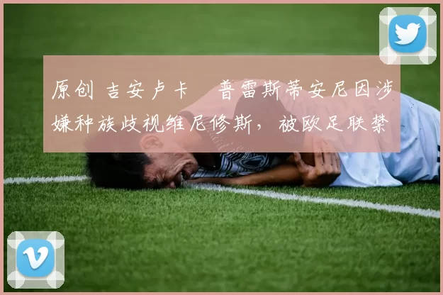 原创 吉安卢卡・普雷斯蒂安尼因涉嫌种族歧视维尼修斯，被欧足联禁赛