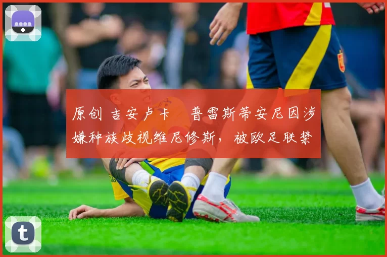 原创 吉安卢卡・普雷斯蒂安尼因涉嫌种族歧视维尼修斯,被欧足联禁赛