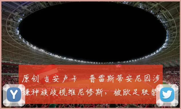 原创 吉安卢卡・普雷斯蒂安尼因涉嫌种族歧视维尼修斯，被欧足联禁赛