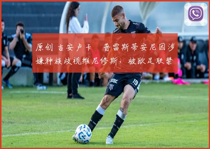 原创 吉安卢卡・普雷斯蒂安尼因涉嫌种族歧视维尼修斯，被欧足联禁赛