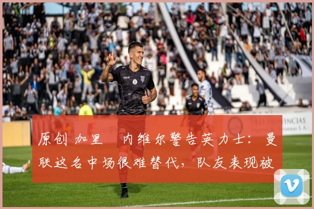 原创 加里・内维尔警告英力士：曼联这名中场很难替代，队友表现被赞 “离谱”