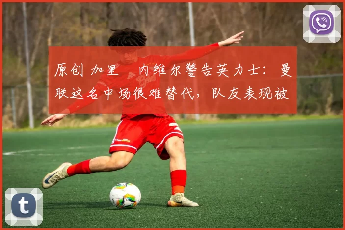 原创 加里・内维尔警告英力士：曼联这名中场很难替代，队友表现被赞 “离谱”