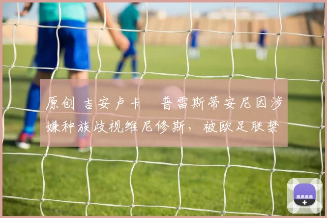 原创 吉安卢卡・普雷斯蒂安尼因涉嫌种族歧视维尼修斯,被欧足联禁赛