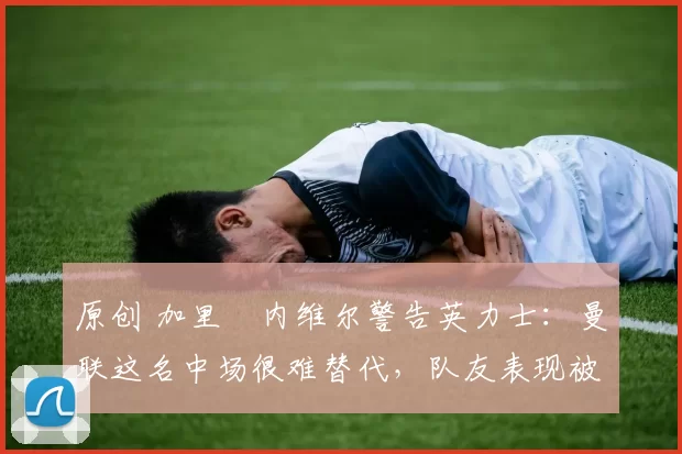 原创 加里・内维尔警告英力士:曼联这名中场很难替代,队友表现被赞 “离谱”