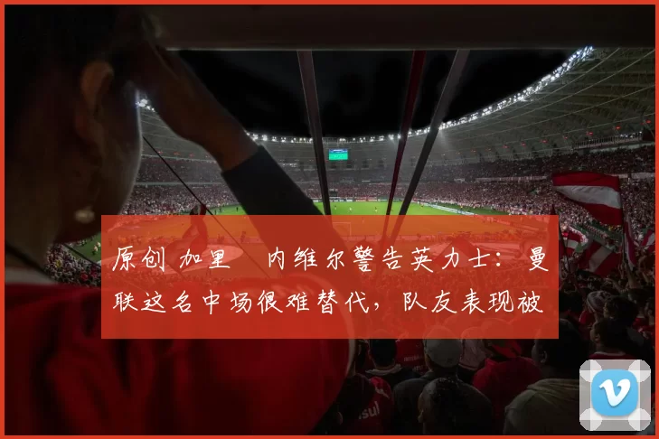 原创 加里・内维尔警告英力士：曼联这名中场很难替代，队友表现被赞 “离谱”