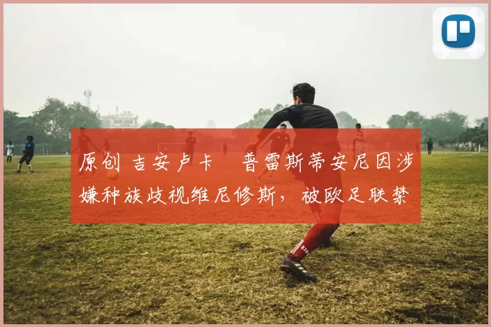 原创 吉安卢卡・普雷斯蒂安尼因涉嫌种族歧视维尼修斯,被欧足联禁赛