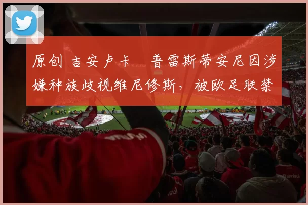 原创 吉安卢卡・普雷斯蒂安尼因涉嫌种族歧视维尼修斯，被欧足联禁赛