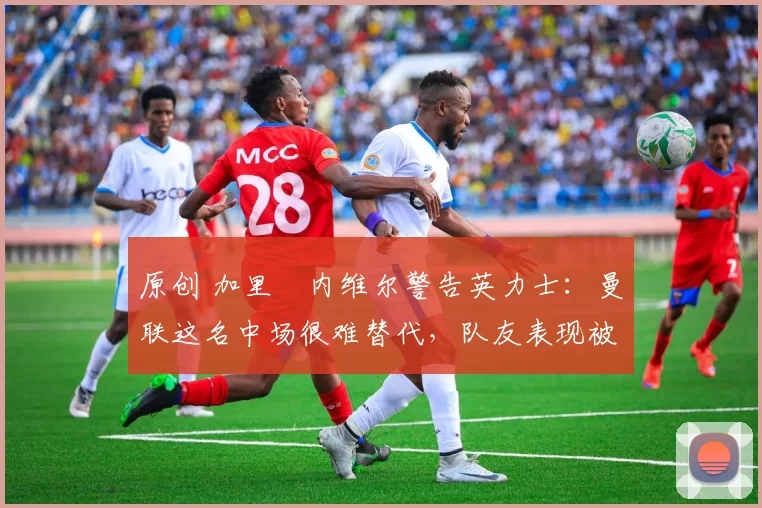 原创 加里・内维尔警告英力士：曼联这名中场很难替代，队友表现被赞 “离谱”