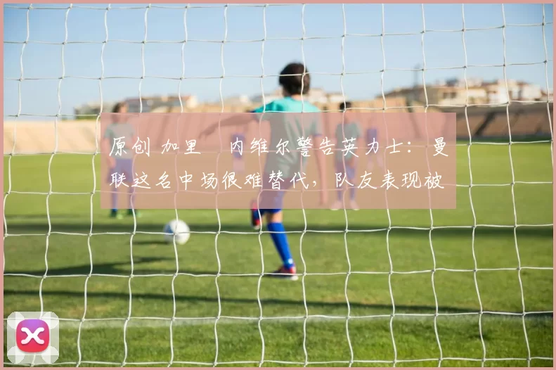 原创 加里・内维尔警告英力士：曼联这名中场很难替代，队友表现被赞 “离谱”