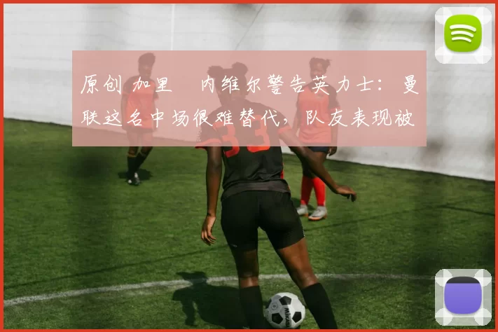 原创 加里・内维尔警告英力士：曼联这名中场很难替代，队友表现被赞 “离谱”