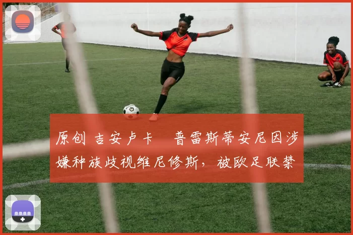 原创 吉安卢卡・普雷斯蒂安尼因涉嫌种族歧视维尼修斯，被欧足联禁赛