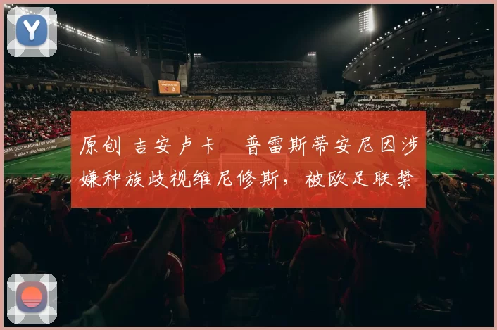 原创 吉安卢卡・普雷斯蒂安尼因涉嫌种族歧视维尼修斯，被欧足联禁赛