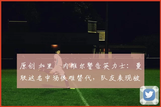 原创 加里・内维尔警告英力士：曼联这名中场很难替代，队友表现被赞 “离谱”