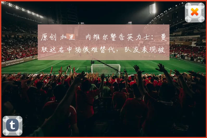 原创 加里・内维尔警告英力士：曼联这名中场很难替代，队友表现被赞 “离谱”