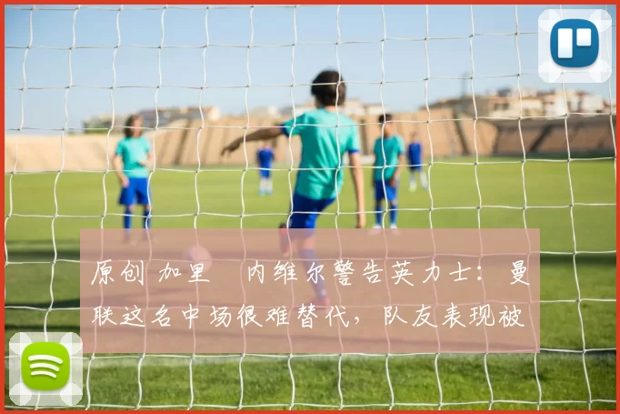 原创 加里・内维尔警告英力士:曼联这名中场很难替代,队友表现被赞 “离谱”