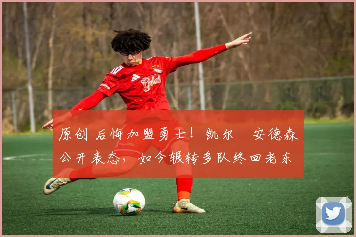 原创 后悔加盟勇士！凯尔・安德森公开表态，如今辗转多队终回老东家