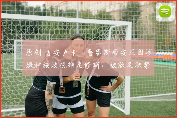 原创 吉安卢卡・普雷斯蒂安尼因涉嫌种族歧视维尼修斯,被欧足联禁赛