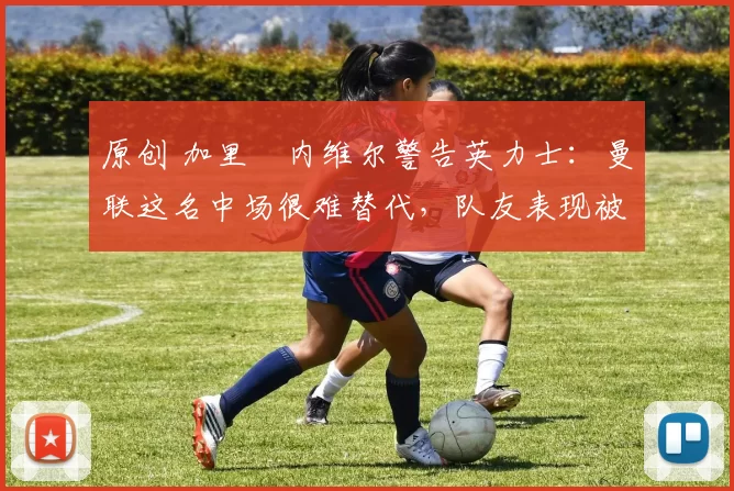 原创 加里・内维尔警告英力士：曼联这名中场很难替代，队友表现被赞 “离谱”