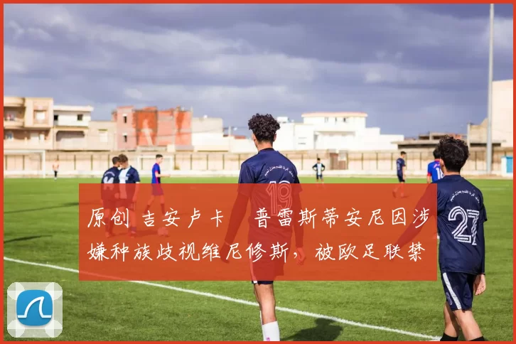 原创 吉安卢卡・普雷斯蒂安尼因涉嫌种族歧视维尼修斯，被欧足联禁赛