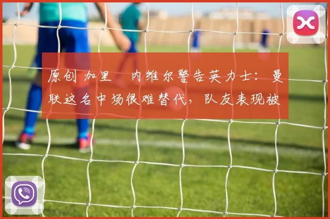 原创 加里・内维尔警告英力士:曼联这名中场很难替代,队友表现被赞 “离谱”