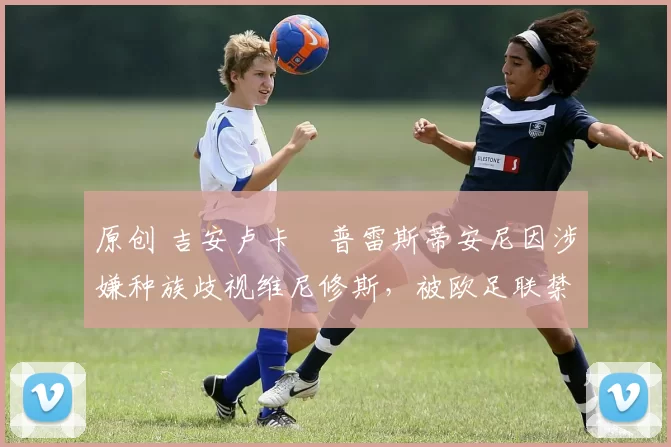 原创 吉安卢卡・普雷斯蒂安尼因涉嫌种族歧视维尼修斯，被欧足联禁赛