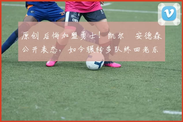 原创 后悔加盟勇士！凯尔・安德森公开表态，如今辗转多队终回老东家