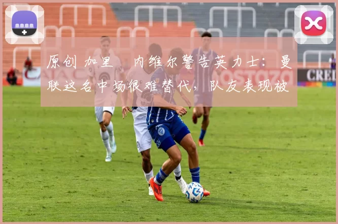 原创 加里・内维尔警告英力士：曼联这名中场很难替代，队友表现被赞 “离谱”