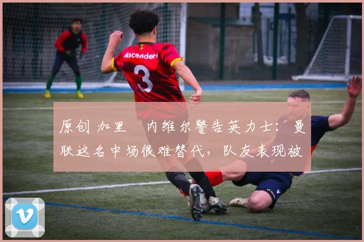 原创 加里・内维尔警告英力士：曼联这名中场很难替代，队友表现被赞 “离谱”