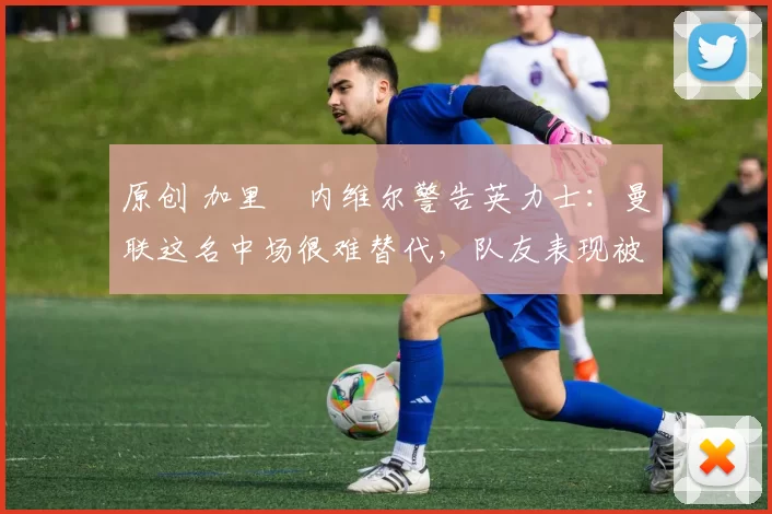 原创 加里・内维尔警告英力士:曼联这名中场很难替代,队友表现被赞 “离谱”
