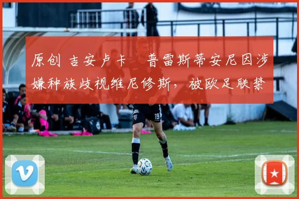 原创 吉安卢卡・普雷斯蒂安尼因涉嫌种族歧视维尼修斯，被欧足联禁赛