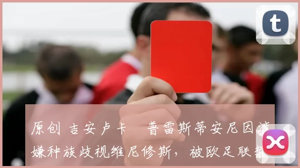 原创 吉安卢卡・普雷斯蒂安尼因涉嫌种族歧视维尼修斯，被欧足联禁赛