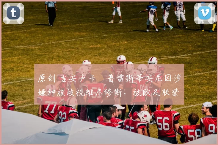 原创 吉安卢卡・普雷斯蒂安尼因涉嫌种族歧视维尼修斯,被欧足联禁赛