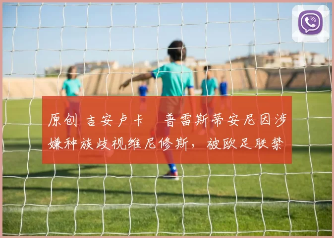 原创 吉安卢卡・普雷斯蒂安尼因涉嫌种族歧视维尼修斯，被欧足联禁赛