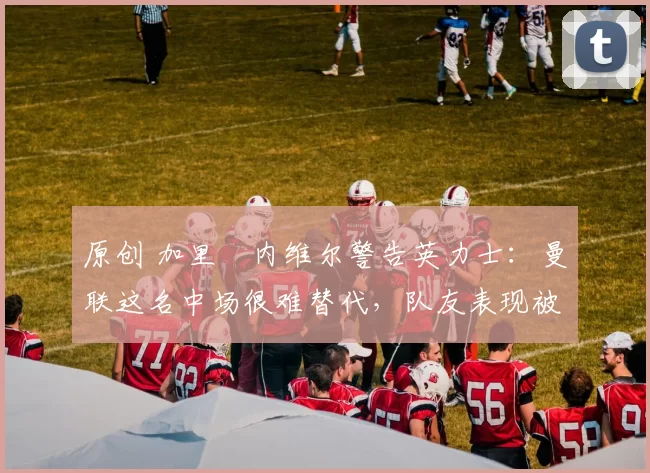 原创 加里・内维尔警告英力士：曼联这名中场很难替代，队友表现被赞 “离谱”