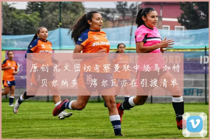 原创 尤文密切考察曼联中场乌加特，贝尔纳多・席尔瓦亦在引援清单