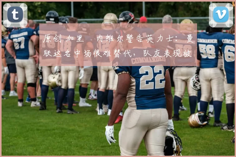 原创 加里・内维尔警告英力士:曼联这名中场很难替代,队友表现被赞 “离谱”