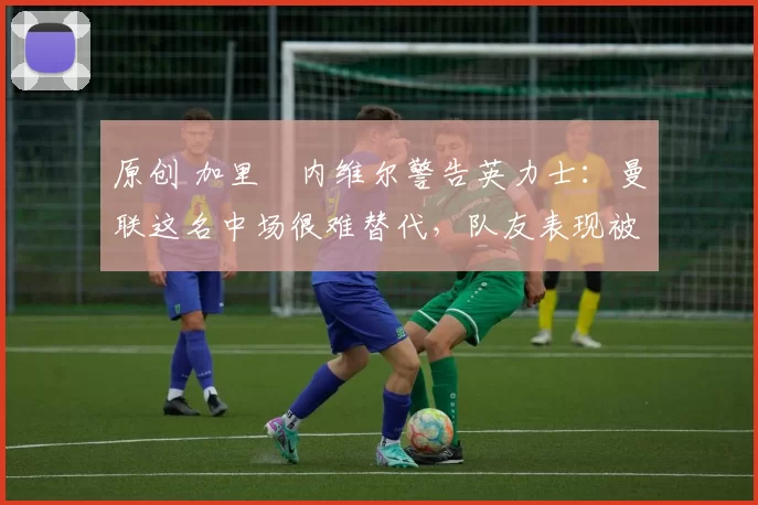 原创 加里・内维尔警告英力士：曼联这名中场很难替代，队友表现被赞 “离谱”