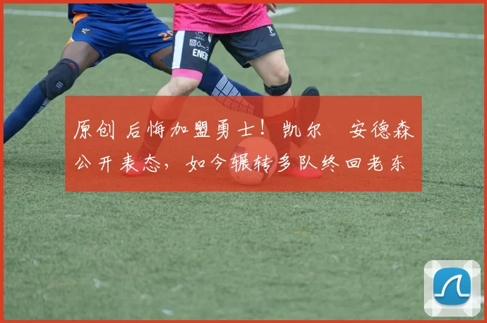 原创 后悔加盟勇士！凯尔・安德森公开表态，如今辗转多队终回老东家