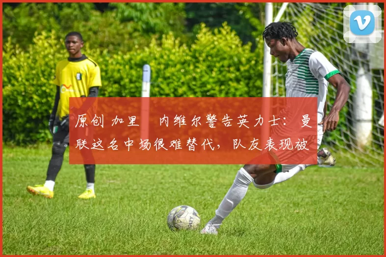 原创 加里・内维尔警告英力士：曼联这名中场很难替代，队友表现被赞 “离谱”