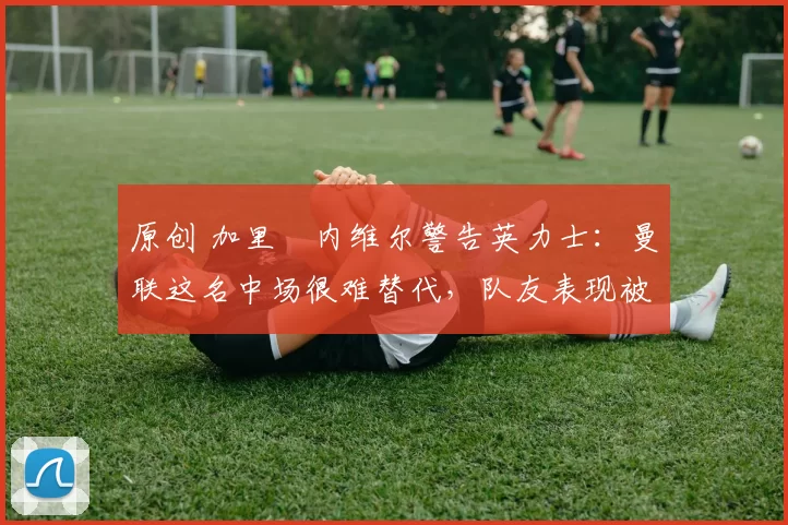 原创 加里・内维尔警告英力士：曼联这名中场很难替代，队友表现被赞 “离谱”