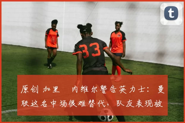 原创 加里・内维尔警告英力士：曼联这名中场很难替代，队友表现被赞 “离谱”