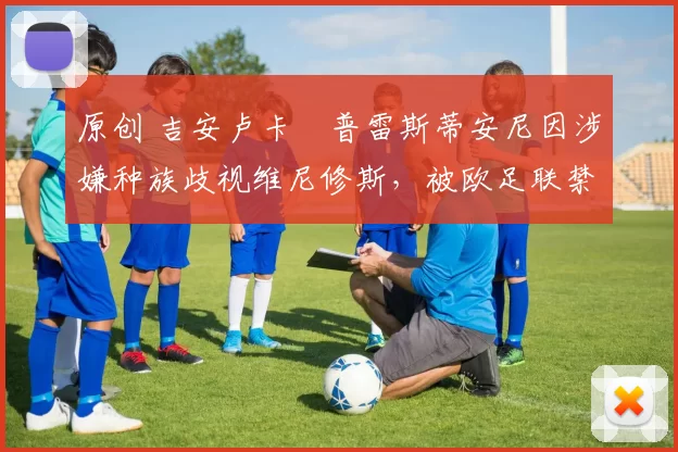 原创 吉安卢卡・普雷斯蒂安尼因涉嫌种族歧视维尼修斯，被欧足联禁赛