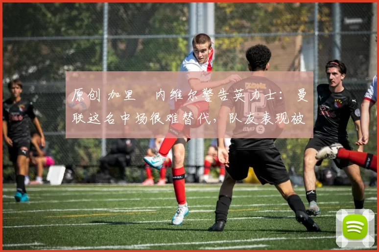 原创 加里・内维尔警告英力士：曼联这名中场很难替代，队友表现被赞 “离谱”