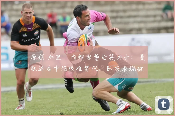 原创 加里・内维尔警告英力士：曼联这名中场很难替代，队友表现被赞 “离谱”