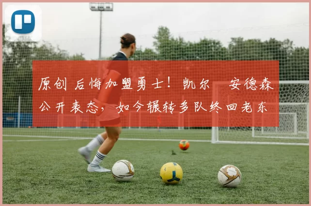 原创 后悔加盟勇士！凯尔・安德森公开表态，如今辗转多队终回老东家