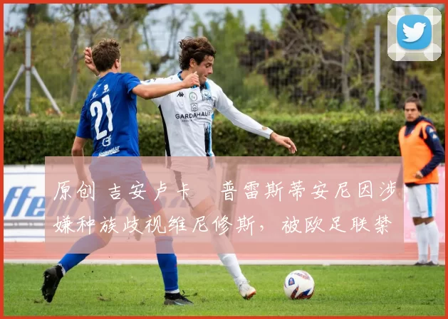 原创 吉安卢卡・普雷斯蒂安尼因涉嫌种族歧视维尼修斯，被欧足联禁赛