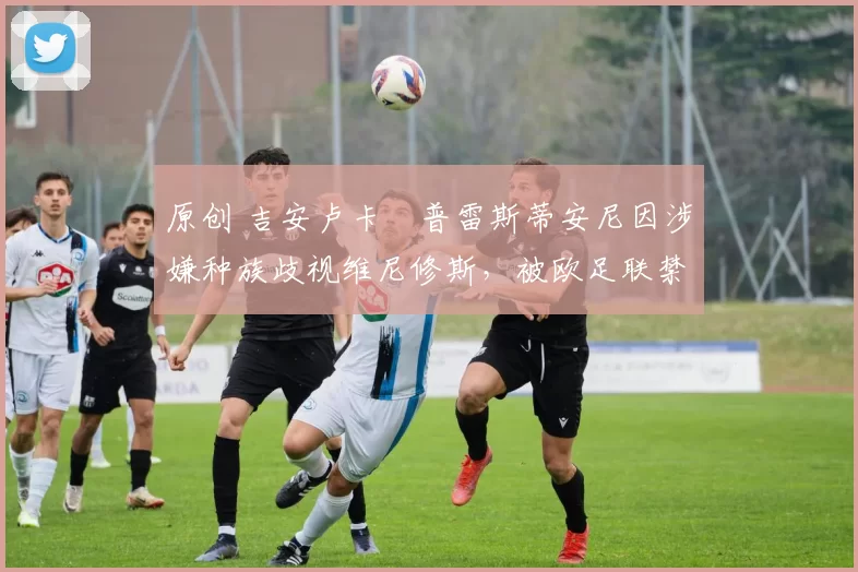 原创 吉安卢卡・普雷斯蒂安尼因涉嫌种族歧视维尼修斯,被欧足联禁赛