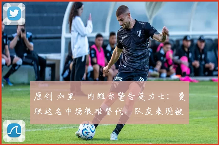 原创 加里・内维尔警告英力士：曼联这名中场很难替代，队友表现被赞 “离谱”