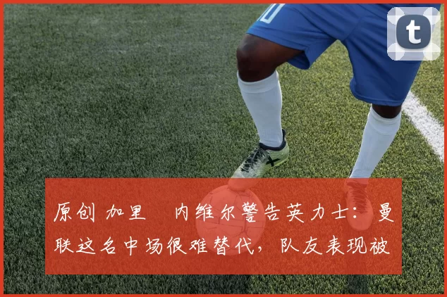 原创 加里・内维尔警告英力士：曼联这名中场很难替代，队友表现被赞 “离谱”