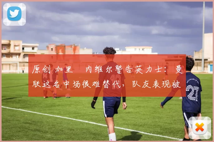 原创 加里・内维尔警告英力士：曼联这名中场很难替代，队友表现被赞 “离谱”